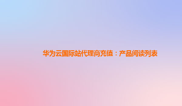 华为云国际站代理商充值：产品阅读列表