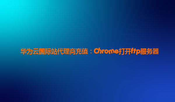 华为云国际站代理商充值：Chrome打开ftp服务器