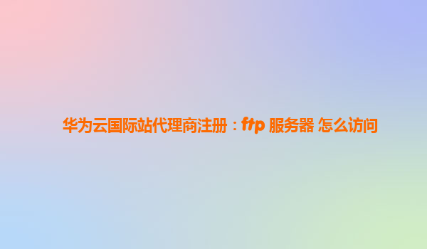 华为云国际站代理商注册：ftp 服务器 怎么访问