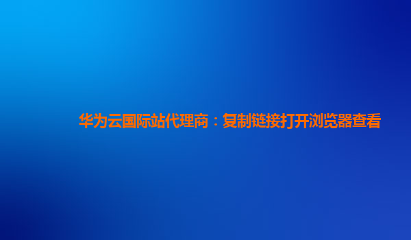 华为云国际站代理商：复制链接打开浏览器查看