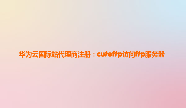 华为云国际站代理商注册：cuteftp访问ftp服务器