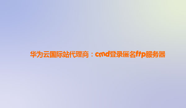 华为云国际站代理商：cmd登录匿名ftp服务器