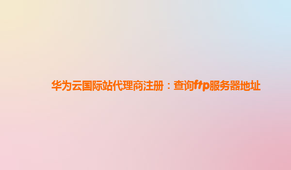 华为云国际站代理商注册：查询ftp服务器地址