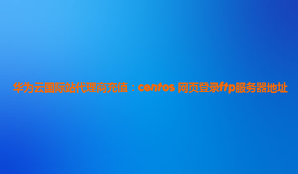 华为云国际站代理商充值：centos 网页登录ftp服务器地址