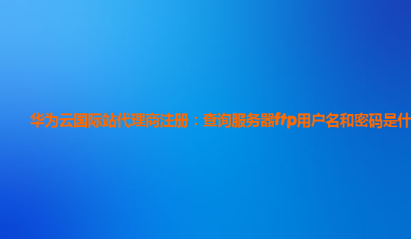 华为云国际站代理商注册：查询服务器ftp用户名和密码是什么