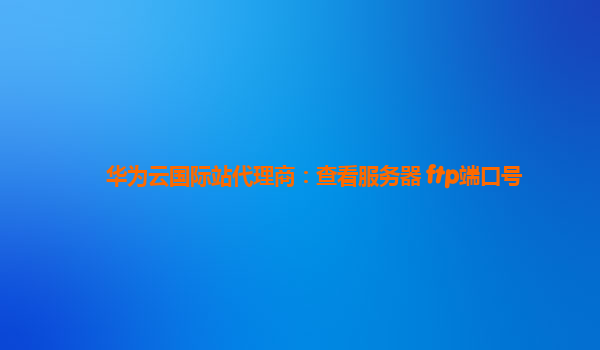 华为云国际站代理商：查看服务器 ftp端口号