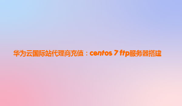 华为云国际站代理商充值：centos 7 ftp服务器搭建