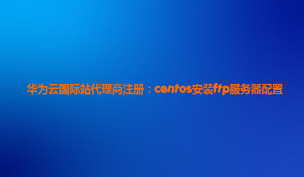 华为云国际站代理商注册：centos安装ftp服务器配置