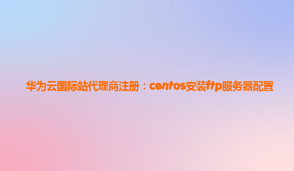 华为云国际站代理商注册：centos安装ftp服务器配置