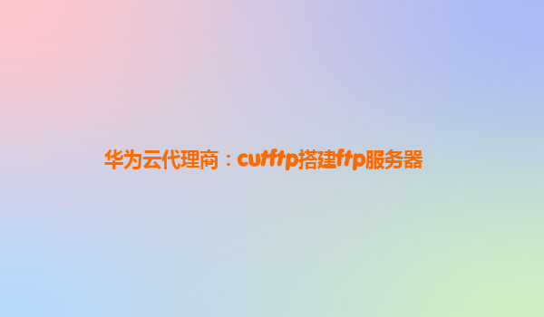 华为云代理商：cutftp搭建ftp服务器