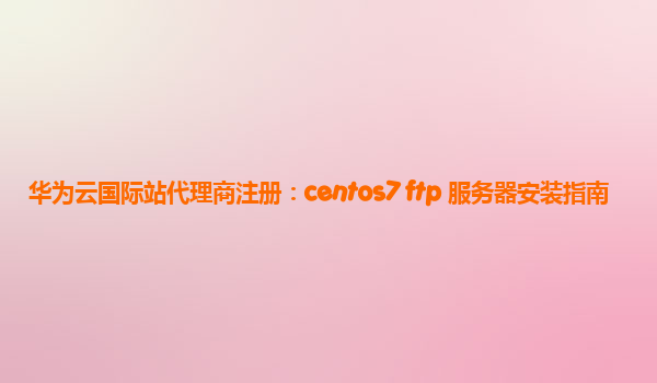 华为云国际站代理商注册：centos7 ftp 服务器安装指南