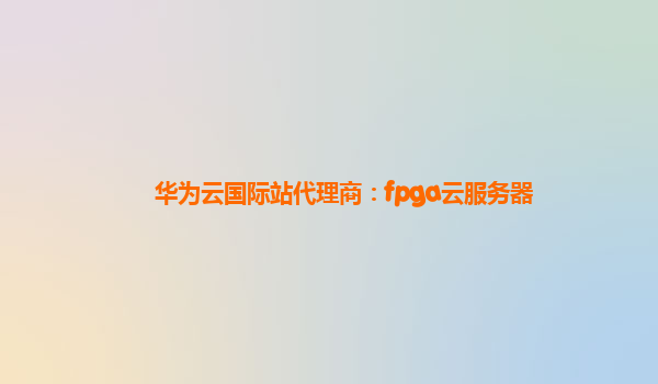 华为云国际站代理商：fpga云服务器