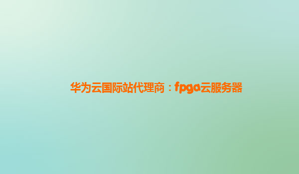 华为云国际站代理商：fpga云服务器