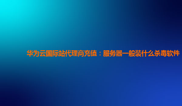 华为云国际站代理商充值：服务器一般装什么杀毒软件