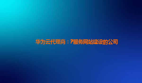 华为云代理商：?服务网站建设的公司