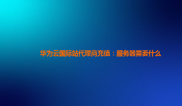 华为云国际站代理商充值：服务器需要什么