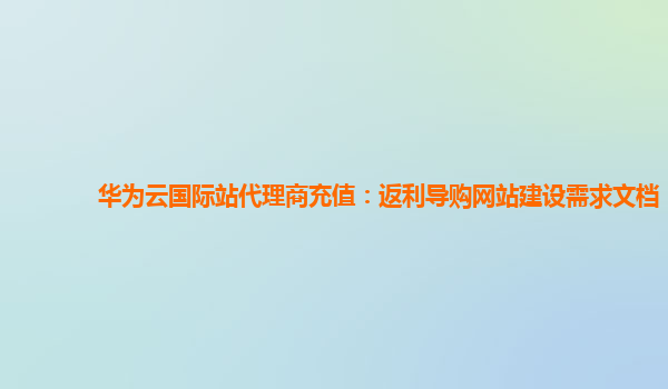 华为云国际站代理商充值：返利导购网站建设需求文档