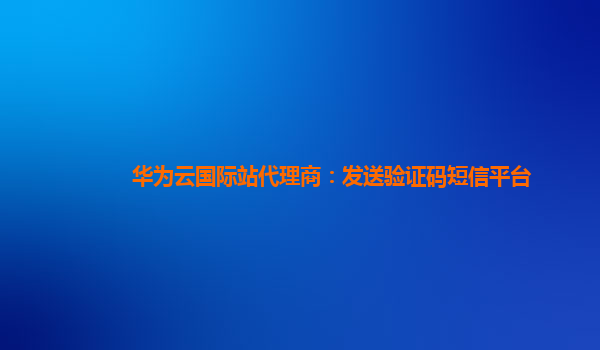 华为云国际站代理商：发送验证码短信平台