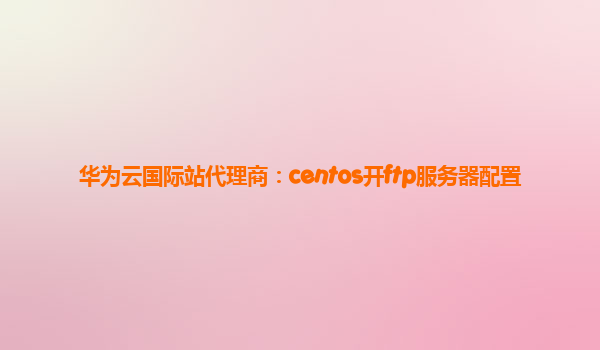 华为云国际站代理商：centos开ftp服务器配置