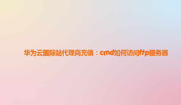 华为云国际站代理商充值：cmd如何访问ftp服务器