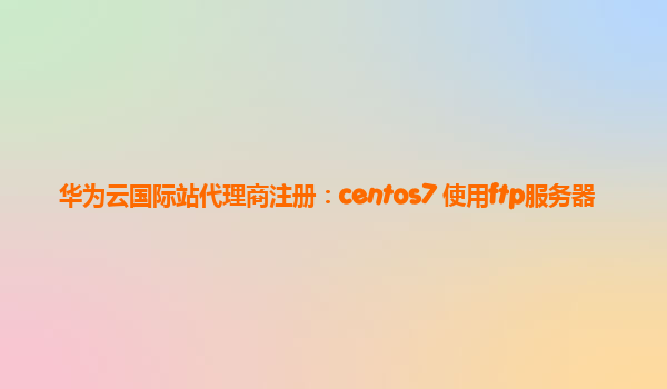 华为云国际站代理商注册：centos7 使用ftp服务器