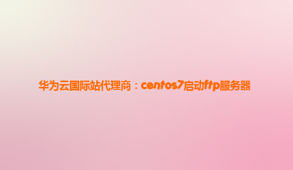 华为云国际站代理商：centos7启动ftp服务器