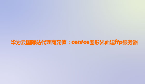 华为云国际站代理商充值：centos图形界面建ftp服务器