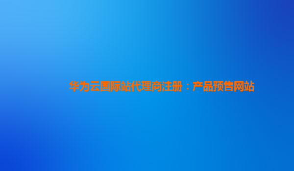 华为云国际站代理商注册：产品预售网站