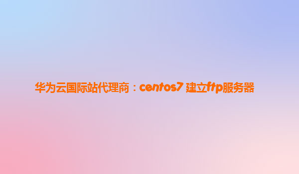 华为云国际站代理商：centos7 建立ftp服务器