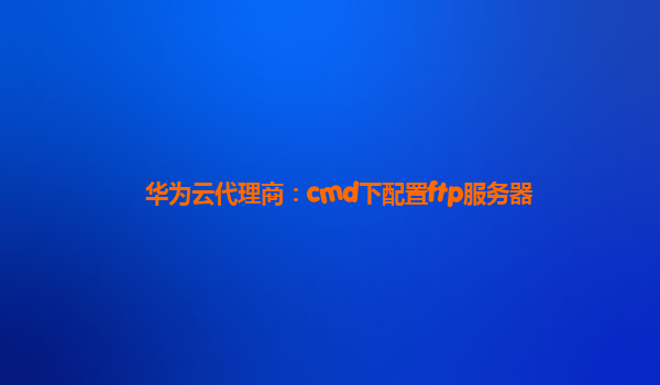 华为云代理商：cmd下配置ftp服务器