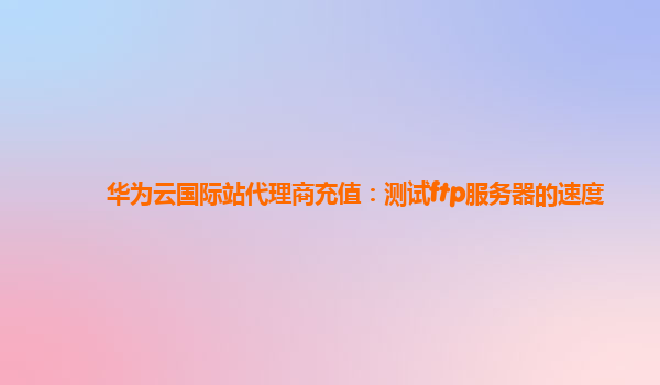 华为云国际站代理商充值：测试ftp服务器的速度