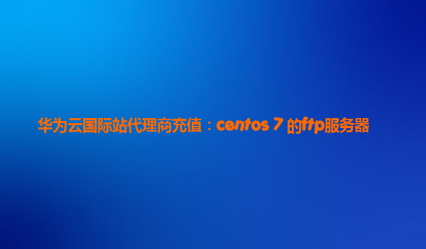 华为云国际站代理商充值：centos 7 的ftp服务器