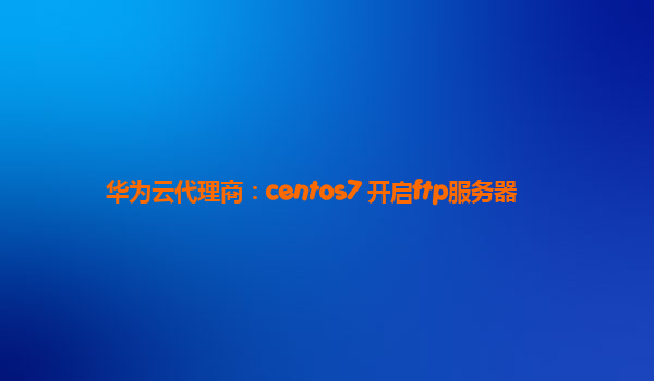 华为云代理商：centos7 开启ftp服务器