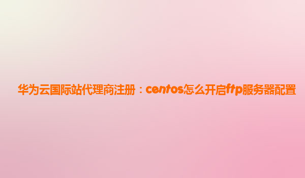 华为云国际站代理商注册：centos怎么开启ftp服务器配置