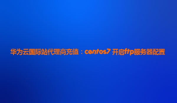 华为云国际站代理商充值：centos7 开启ftp服务器配置