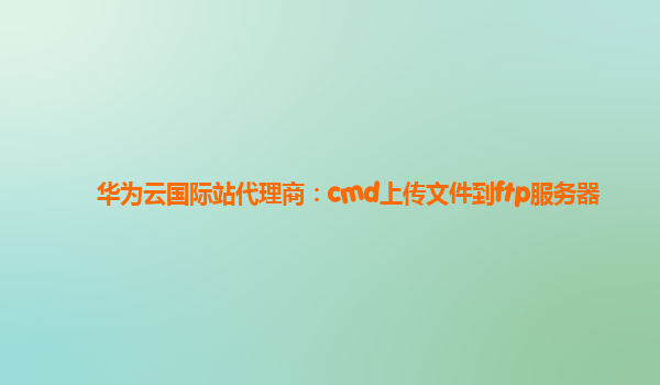 华为云国际站代理商：cmd上传文件到ftp服务器