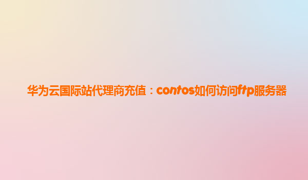 华为云国际站代理商充值：contos如何访问ftp服务器