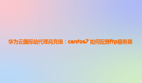 华为云国际站代理商充值：centos7 如何配置ftp服务器