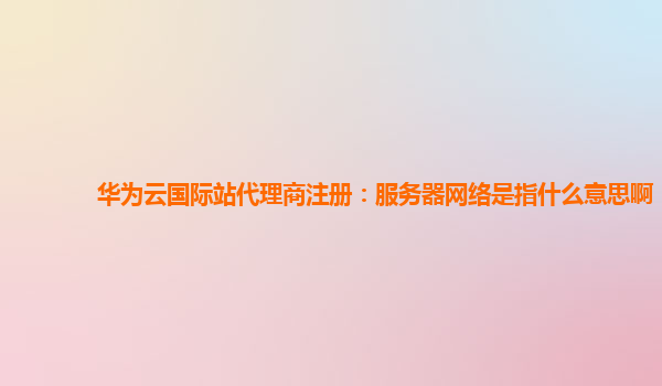 华为云国际站代理商注册：服务器网络是指什么意思啊