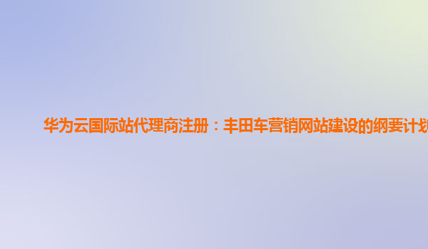 华为云国际站代理商注册：丰田车营销网站建设的纲要计划书