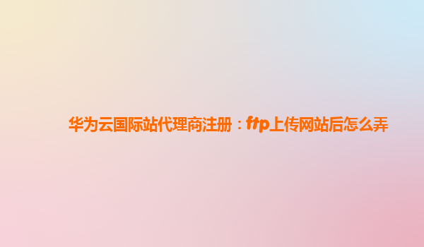 华为云国际站代理商注册：ftp上传网站后怎么弄