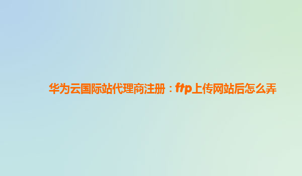 华为云国际站代理商注册：ftp上传网站后怎么弄