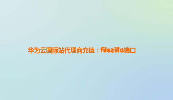 华为云国际站代理商充值：filezilla端口