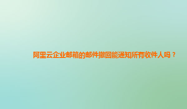 阿里云企业邮箱的邮件撤回能通知所有收件人吗？