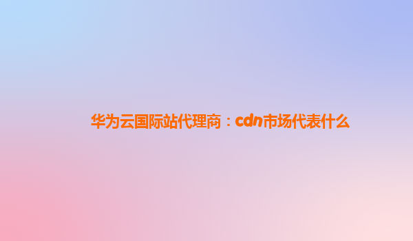 华为云国际站代理商：cdn市场代表什么