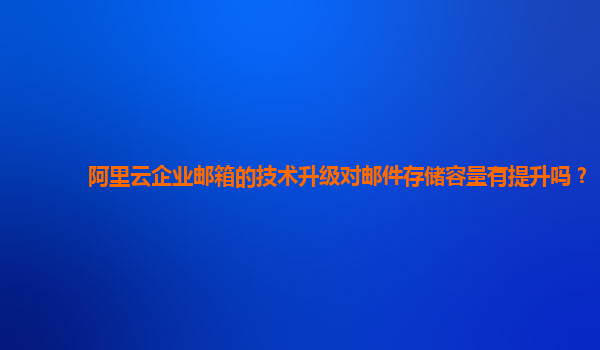 阿里云企业邮箱的技术升级对邮件存储容量有提升吗？