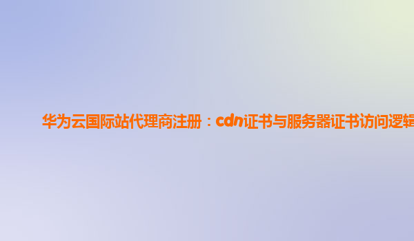 华为云国际站代理商注册：cdn证书与服务器证书访问逻辑