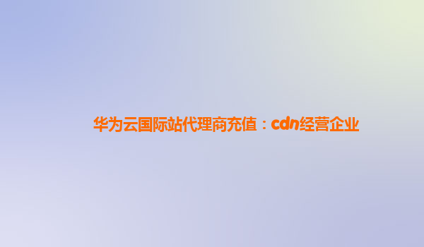 华为云国际站代理商充值：cdn经营企业