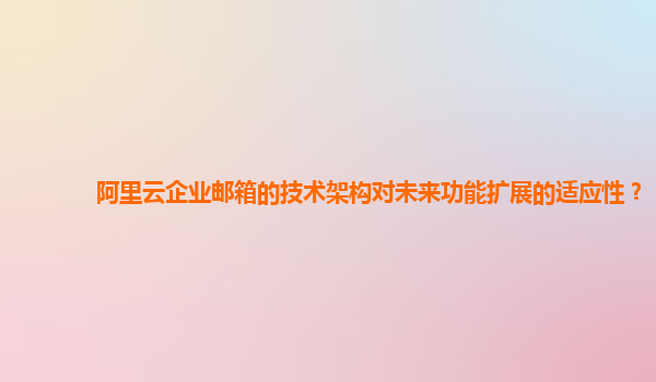 阿里云企业邮箱的技术架构对未来功能扩展的适应性？