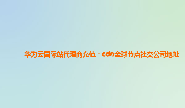 华为云国际站代理商充值：cdn全球节点社交公司地址